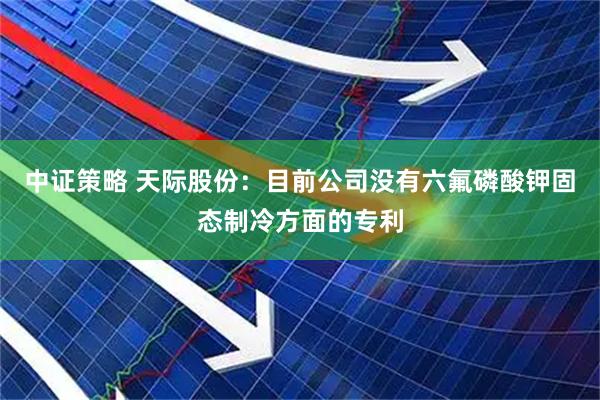 中证策略 天际股份：目前公司没有六氟磷酸钾固态制冷方面的专利