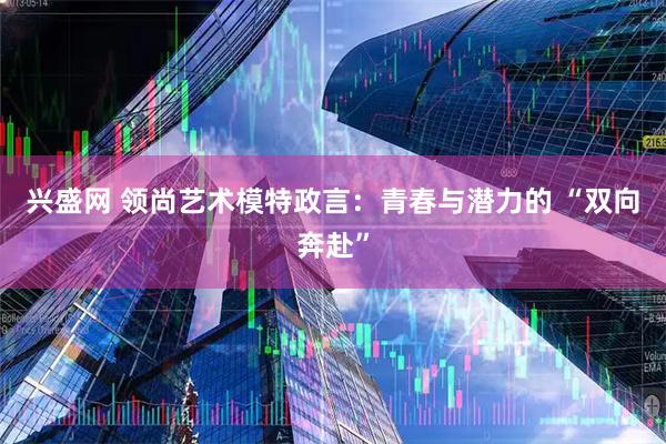 兴盛网 领尚艺术模特政言：青春与潜力的 “双向奔赴”