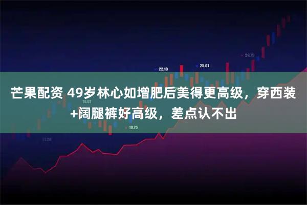 芒果配资 49岁林心如增肥后美得更高级，穿西装+阔腿裤好高级，差点认不出