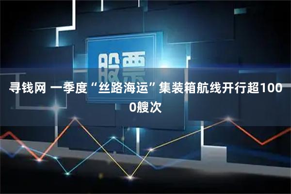寻钱网 一季度“丝路海运”集装箱航线开行超1000艘次