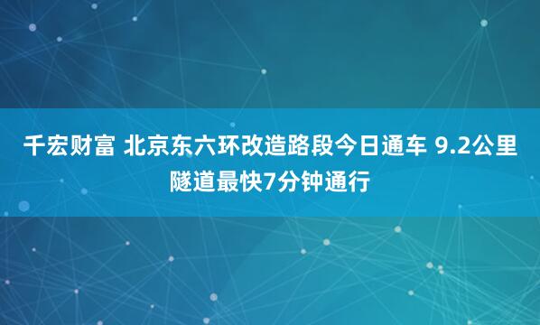 千宏财富 北京东六环改造路段今日通车 9.2公里隧道最快7分钟通行