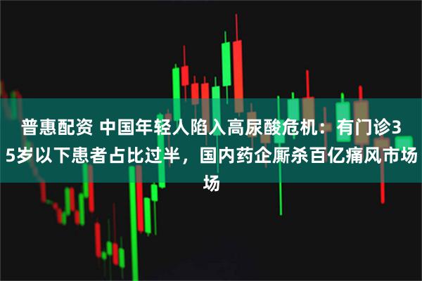 普惠配资 中国年轻人陷入高尿酸危机：有门诊35岁以下患者占比过半，国内药企厮杀百亿痛风市场
