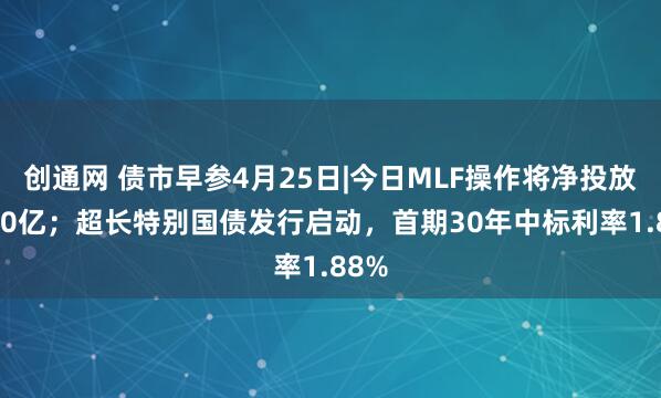 创通网 债市早参4月25日|今日MLF操作将净投放5000亿；超长特别国债发行启动，首期30年中标利率1.88%