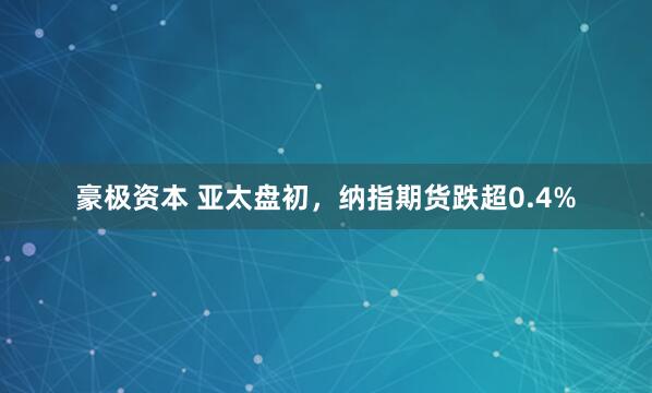 豪极资本 亚太盘初，纳指期货跌超0.4%