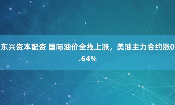 东兴资本配资 国际油价全线上涨，美油主力合约涨0.64%