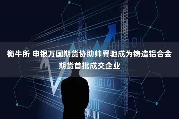衡牛所 申银万国期货协助帅翼驰成为铸造铝合金期货首批成交企业