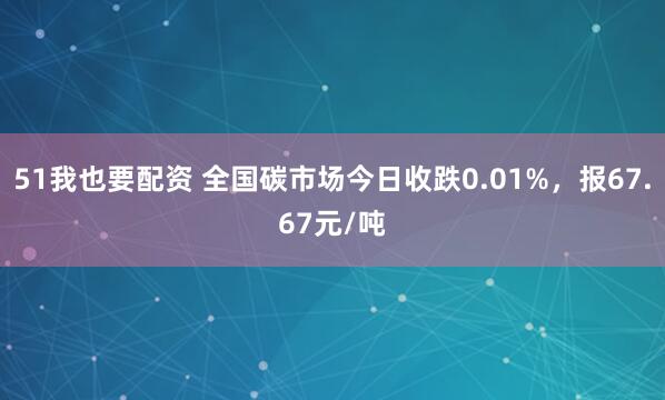 51我也要配资 全国碳市场今日收跌0.01%，报67.67元/吨