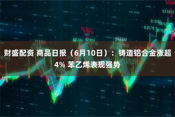 财盛配资 商品日报（6月10日）：铸造铝合金涨超4% 苯乙烯表现强势