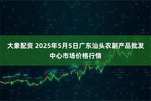 大象配资 2025年5月5日广东汕头农副产品批发中心市场价格行情