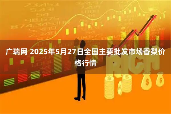 广瑞网 2025年5月27日全国主要批发市场香梨价格行情
