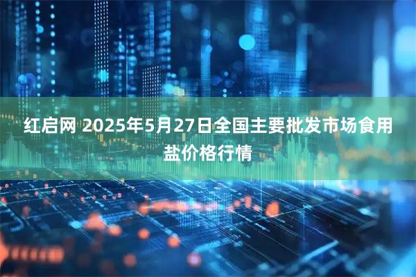 红启网 2025年5月27日全国主要批发市场食用盐价格行情