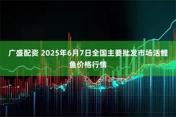 广盛配资 2025年6月7日全国主要批发市场活鲤鱼价格行情
