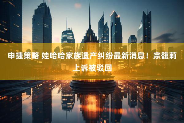 申捷策略 娃哈哈家族遗产纠纷最新消息！宗馥莉上诉被驳回