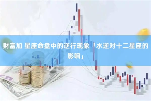 财富加 星座命盘中的逆行现象「水逆对十二星座的影响」