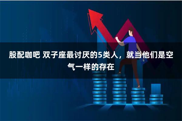 股配咖吧 双子座最讨厌的5类人，就当他们是空气一样的存在