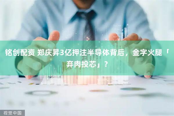 铭创配资 郑庆昇3亿押注半导体背后，金字火腿「弃肉投芯」？