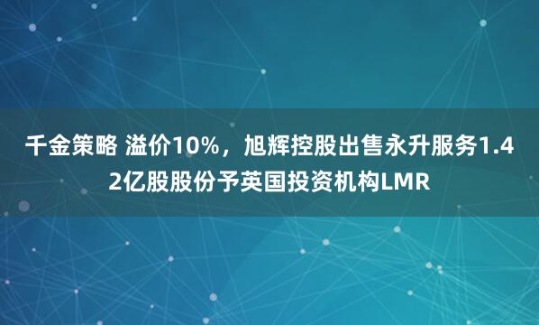 千金策略 溢价10%，旭辉控股出售永升服务1.42亿股股份予英国投资机构LMR