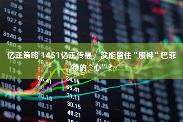 亿正策略 1451亿王传福，没能留住“股神”巴菲特的“心”？