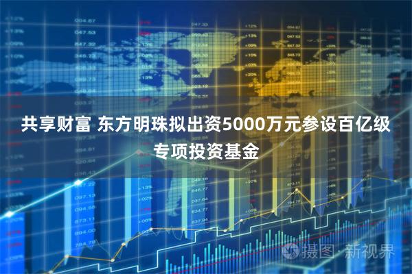 共享财富 东方明珠拟出资5000万元参设百亿级专项投资基金