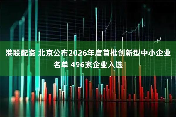 港联配资 北京公布2026年度首批创新型中小企业名单 496家企业入选