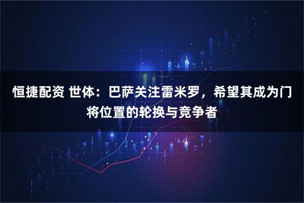 恒捷配资 世体：巴萨关注雷米罗，希望其成为门将位置的轮换与竞争者