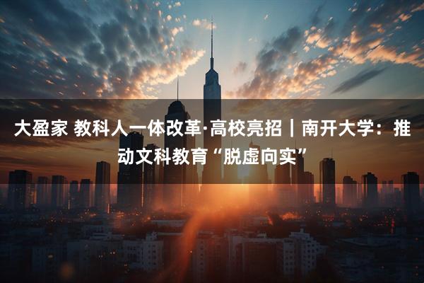 大盈家 教科人一体改革·高校亮招｜南开大学：推动文科教育“脱虚向实”