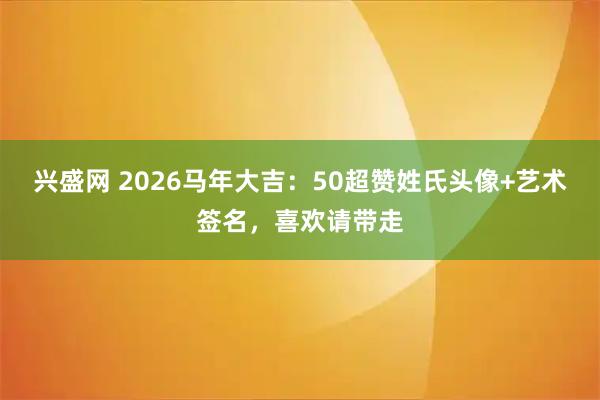 兴盛网 2026马年大吉：50超赞姓氏头像+艺术签名，喜欢请带走