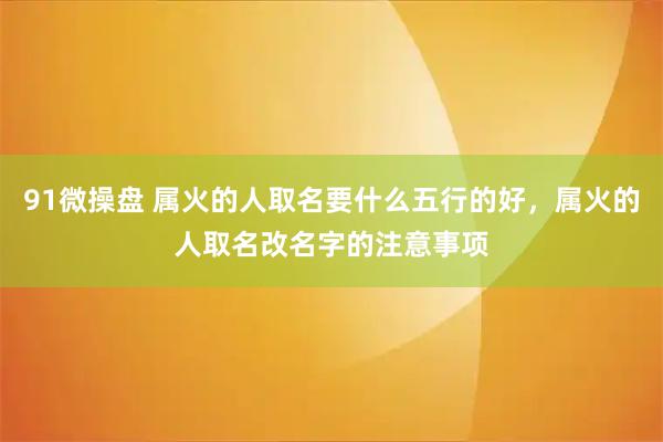 91微操盘 属火的人取名要什么五行的好，属火的人取名改名字的注意事项