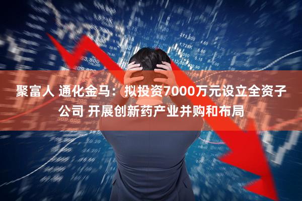 聚富人 通化金马：拟投资7000万元设立全资子公司 开展创新药产业并购和布局