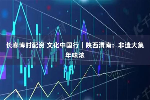 长春博时配资 文化中国行|陕西渭南:非遗大集年味浓