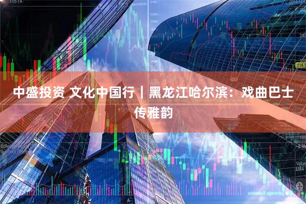 中盛投资 文化中国行｜黑龙江哈尔滨：戏曲巴士传雅韵