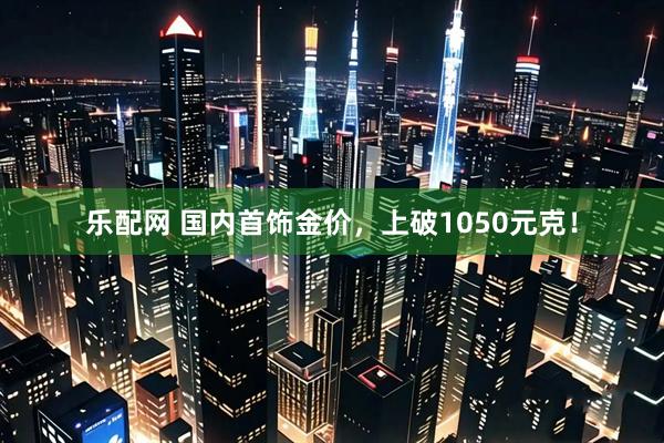 乐配网 国内首饰金价，上破1050元克！