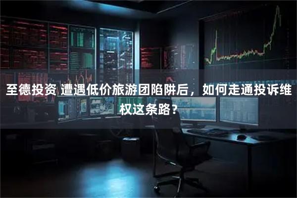 至德投资 遭遇低价旅游团陷阱后，如何走通投诉维权这条路？