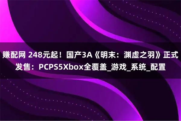 赚配网 248元起！国产3A《明末：渊虚之羽》正式发售：PCPS5Xbox全覆盖_游戏_系统_配置