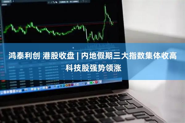 鸿泰利创 港股收盘 | 内地假期三大指数集体收高 科技股强势领涨
